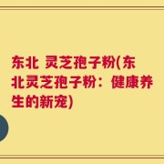 东北 灵芝孢子粉(东北灵芝孢子粉：健康养生的新宠)