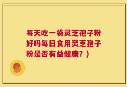 每天吃一袋灵芝孢子粉好吗每日食用灵芝孢子粉是否有益健康？)