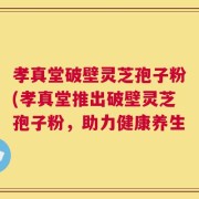 孝真堂破壁灵芝孢子粉(孝真堂推出破壁灵芝孢子粉，助力健康养生