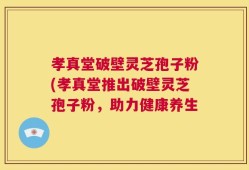 孝真堂破壁灵芝孢子粉(孝真堂推出破壁灵芝孢子粉，助力健康养生