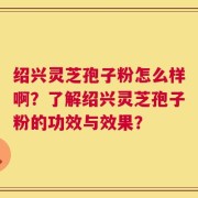 绍兴灵芝孢子粉怎么样啊？了解绍兴灵芝孢子粉的功效与效果？