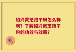 绍兴灵芝孢子粉怎么样啊？了解绍兴灵芝孢子粉的功效与效果？