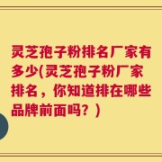 灵芝孢子粉排名厂家有多少(灵芝孢子粉厂家排名，你知道排在哪些品牌前面吗？)