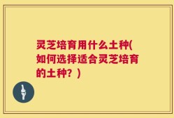 灵芝培育用什么土种(如何选择适合灵芝培育的土种？)