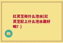红灵芝和什么泡水(红灵芝配上什么泡水最好喝？)
