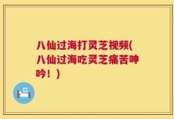 八仙过海打灵芝视频(八仙过海吃灵芝痛苦呻吟！)