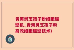 青海灵芝孢子粉细胞破壁机_青海灵芝孢子粉高效细胞破壁技术)