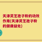 天津灵芝孢子粉的功效作用(天津灵芝孢子粉的健康益处)