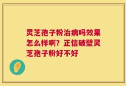 灵芝孢子粉治病吗效果怎么样啊？正信破壁灵芝孢子粉好不好