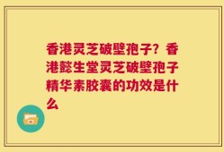 香港灵芝破壁孢子？香港懿生堂灵芝破壁孢子精华素胶囊的功效是什么