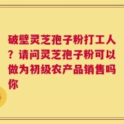 破壁灵芝孢子粉打工人？请问灵芝孢子粉可以做为初级农产品销售吗你