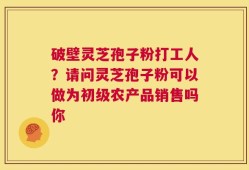 破壁灵芝孢子粉打工人？请问灵芝孢子粉可以做为初级农产品销售吗你
