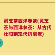灵芝茶西洋参茶(灵芝茶与西洋参茶：从古代壮阳到现代抗衰老)