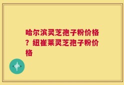 哈尔滨灵芝孢子粉价格？纽崔莱灵芝孢子粉价格