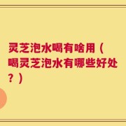 灵芝泡水喝有啥用 (喝灵芝泡水有哪些好处？)