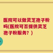 医院可以做灵芝孢子粉吗(医院可否提供灵芝孢子粉服务？)