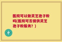 医院可以做灵芝孢子粉吗(医院可否提供灵芝孢子粉服务？)