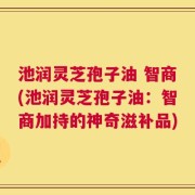 池润灵芝孢子油 智商(池润灵芝孢子油：智商加持的神奇滋补品)
