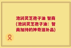 池润灵芝孢子油 智商(池润灵芝孢子油：智商加持的神奇滋补品)