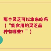 那个灵芝可以拿来吃吗 (“能食用的灵芝品种有哪些？”)