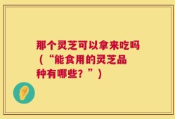 那个灵芝可以拿来吃吗 (“能食用的灵芝品种有哪些？”)