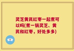 灵芝黄芪红枣一起煮可以吗(煮一锅灵芝、黄芪和红枣，好处多多)