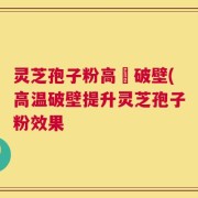 灵芝孢子粉高溫破壁(高温破壁提升灵芝孢子粉效果
