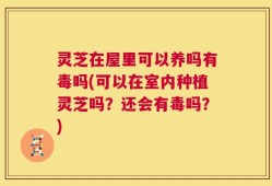灵芝在屋里可以养吗有毒吗(可以在室内种植灵芝吗？还会有毒吗？)
