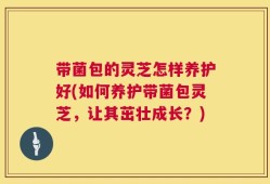带菌包的灵芝怎样养护好(如何养护带菌包灵芝，让其茁壮成长？)