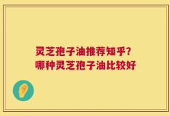 灵芝孢子油推荐知乎？哪种灵芝孢子油比较好