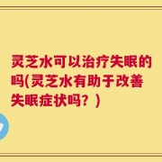 灵芝水可以治疗失眠的吗(灵芝水有助于改善失眠症状吗？)