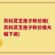 苏科灵芝孢子粉价格(苏科灵芝孢子粉价格大幅下调)