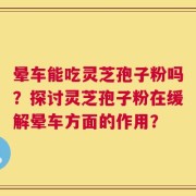 晕车能吃灵芝孢子粉吗？探讨灵芝孢子粉在缓解晕车方面的作用？