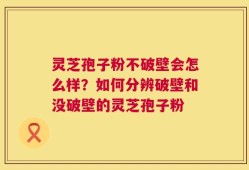 灵芝孢子粉不破壁会怎么样？如何分辨破壁和没破壁的灵芝孢子粉