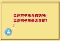 灵芝孢子粉含有钠吗(灵芝孢子粉是否含钠？)
