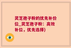 灵芝孢子粉的优先补价位_灵芝孢子粉：高效补位，优先选择)