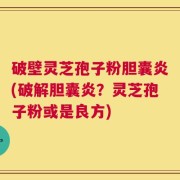 破壁灵芝孢子粉胆囊炎(破解胆囊炎？灵芝孢子粉或是良方)