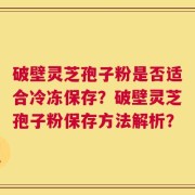 破壁灵芝孢子粉是否适合冷冻保存？破壁灵芝孢子粉保存方法解析？