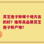 灵芝孢子粉哪个地方出的好？推荐高品质灵芝孢子粉产地？