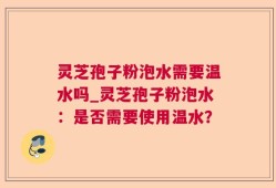 灵芝孢子粉泡水需要温水吗_灵芝孢子粉泡水：是否需要使用温水？