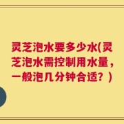 灵芝泡水要多少水(灵芝泡水需控制用水量，一般泡几分钟合适？)