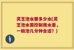 灵芝泡水要多少水(灵芝泡水需控制用水量，一般泡几分钟合适？)