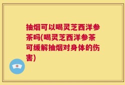 抽烟可以喝灵芝西洋参茶吗(喝灵芝西洋参茶可缓解抽烟对身体的伤害)