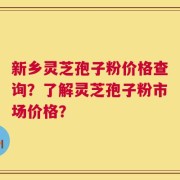新乡灵芝孢子粉价格查询？了解灵芝孢子粉市场价格？