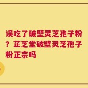 误吃了破壁灵芝孢子粉？芷芝堂破壁灵芝孢子粉正宗吗