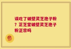 误吃了破壁灵芝孢子粉？芷芝堂破壁灵芝孢子粉正宗吗