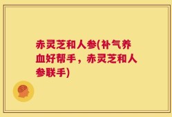 赤灵芝和人参(补气养血好帮手，赤灵芝和人参联手)