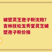 破壁灵芝孢子粉沈阳？吉林抚松玉秀堂灵芝破壁孢子粉价格