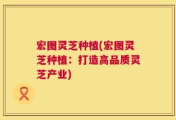 宏图灵芝种植(宏图灵芝种植：打造高品质灵芝产业)