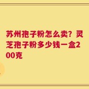 苏州孢子粉怎么卖？灵芝孢子粉多少钱一盒200克